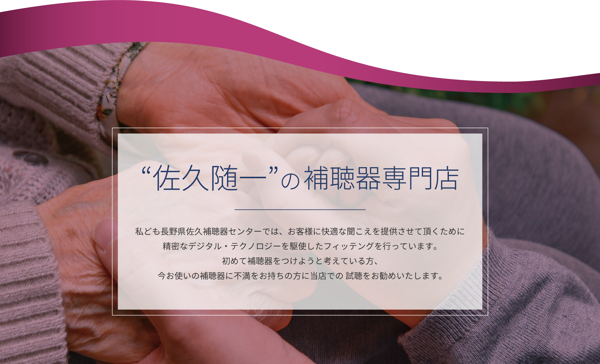 佐久随一の補聴器専門店　私ども長野県佐久補聴器センターでは、お客様に快適な聞こえを提供させて頂くために精密なデジタル・テクノロジーを駆使したフィッテングを行っています。初めて補聴器をつけようと考えている方、今お使いの補聴器に不満をお持ちの方に当店での 試聴をお勧めいたします。