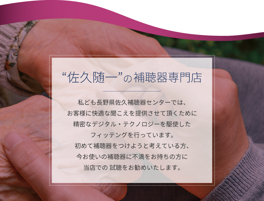 佐久随一の補聴器専門店　私ども長野県佐久補聴器センターでは、お客様に快適な聞こえを提供させて頂くために精密なデジタル・テクノロジーを駆使したフィッテングを行っています。初めて補聴器をつけようと考えている方、今お使いの補聴器に不満をお持ちの方に当店での 試聴をお勧めいたします。